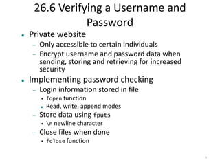4 
26.6 Verifying a Username and 
Password 
 Private website 
 Only accessible to certain individuals 
 Encrypt username and password data when 
sending, storing and retrieving for increased 
security 
 Implementing password checking 
 Login information stored in file 
• fopen function 
 Read, write, append modes 
 Store data using fputs 
• n newline character 
 Close files when done 
• fclose function 
 