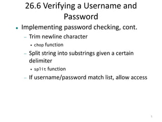 5 
26.6 Verifying a Username and 
Password 
 Implementing password checking, cont. 
 Trim newline character 
• chop function 
 Split string into substrings given a certain 
delimiter 
• split function 
 If username/password match list, allow access 
 