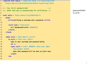 6 
1 <!DOCTYPE html PUBLIC "-//W3C//DTD XHTML 1.0 Transitional//EN" 
2 "http://www.w3.org/TR/xhtml1/DTD/xhtml1-transitional.dtd"> 
3 
4 <!-- Fig. 26.15: password.html --> 
5 <!-- XHTML form sent to password.php for verification --> 
6 
7 <html xmlns = "http://www.w3.org/1999/xhtml"> 
8 <head> 
9 <title>Verifying a username and a password.</title> 
10 
11 <style type = "text/css"> 
12 td { background-color: #DDDDDD } 
13 </style> 
14 </head> 
15 
16 <body style = "font-family: arial"> 
17 <p style = "font-size: 13pt"> 
18 Type in your username and password below. 
19 <br /> 
20 <span style = "color: #0000FF; font-size: 10pt; 
21 font-weight: bold"> 
22 Note that password will be sent as plain text 
23 </span> 
24 </p> 
25 
password.html 
(1 of 4) 
 