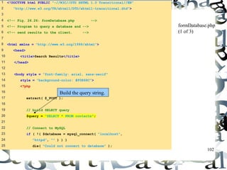 102 
1 <!DOCTYPE html PUBLIC "-//W3C//DTD XHTML 1.0 Transitional//EN" 
2 "http://www.w3.org/TR/xhtml1/DTD/xhtml1-transitional.dtd"> 
3 
4 <!-- Fig. 26.26: formDatabase.php --> 
5 <!-- Program to query a database and --> 
6 <!-- send results to the client. --> 
7 
8 <html xmlns = "http://www.w3.org/1999/xhtml"> 
9 <head> 
10 <title>Search Results</title> 
11 </head> 
12 
13 <body style = "font-family: arial, sans-serif" 
14 style = "background-color: #F0E68C"> 
15 <?php 
16 
17 extract( $_POST ); 
18 
19 // build SELECT query 
20 $query = "SELECT * FROM contacts"; 
21 
22 // Connect to MySQL 
23 if ( !( $database = mysql_connect( "localhost", 
24 "httpd", "" ) ) ) 
25 die( "Could not connect to database" ); 
formDatabase.php 
(1 of 3) 
Build the query string. 
 