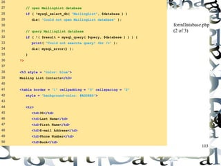 103 
26 
27 // open MailingList database 
28 if ( !mysql_select_db( "MailingList", $database ) ) 
29 die( "Could not open MailingList database" ); 
30 
31 // query MailingList database 
32 if ( !( $result = mysql_query( $query, $database ) ) ) { 
33 print( "Could not execute query! <br />" ); 
34 die( mysql_error() ); 
35 } 
36 ?> 
37 
38 <h3 style = "color: blue"> 
39 Mailing List Contacts</h3> 
40 
41 <table border = "1" cellpadding = "3" cellspacing = "2" 
42 style = "background-color: #ADD8E6"> 
43 
44 <tr> 
45 <td>ID</td> 
46 <td>Last Name</td> 
47 <td>First Name</td> 
48 <td>E-mail Address</td> 
49 <td>Phone Number</td> 
50 <td>Book</td> 
formDatabase.php 
(2 of 3) 
 