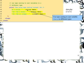11 
44 
45 // use type casting to cast variables to a 
46 // different type 
47 print( "Now using type casting instead: <br /> 
48 As a string - " . (string) $data . 
49 "<br />As a double - " . (double) $data . 
50 "<br />As an integer - " . (integer) $data ); 
51 ?> 
52 </body> 
53 </html> 
data.php 
(3 of 3) 
Use type casting to cast variable 
$data to different types 
 