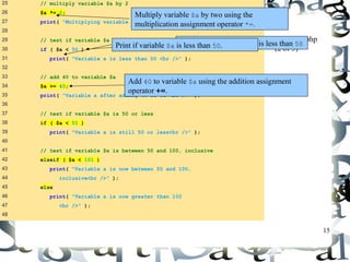 15 
25 // multiply variable $a by 2 
26 $a *= 2; 
27 print( "Multiplying variable a by 2 yields $a <br />" ); 
28 
29 // test if variable $a is less than 50 
30 if ( $a < 50 ) 
31 print( "Variable a is less than 50 <br />" ); 
32 
33 // add 40 to variable $a 
34 $a += 40; 
35 print( "Variable a after adding 40 is $a <br />" ); 
36 
37 // test if variable $a is 50 or less 
38 if ( $a < 51 ) 
39 print( "Variable a is still 50 or less<br />" ); 
40 
41 // test if variable $a is between 50 and 100, inclusive 
42 elseif ( $a < 101 ) 
43 print( "Variable a is now between 50 and 100, 
44 inclusive<br />" ); 
45 else 
46 print( "Variable a is now greater than 100 
47 <br />" ); 
48 
operators.php 
(2 of 3) 
Multiply variable $a by two using the 
multiplication assignment operator *=. 
Test whether variable $a is less than 50 
Print if variable $a is less than 50. 
Add 40 to variable $a using the addition assignment 
operator +=. 
 