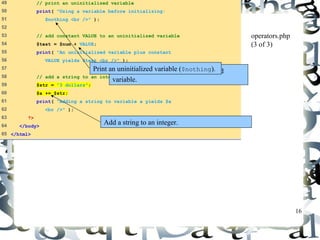 16 
49 // print an uninitialized variable 
50 print( "Using a variable before initializing: 
51 $nothing <br />" ); 
52 
53 // add constant VALUE to an uninitialized variable 
54 $test = $num + VALUE; 
55 print( "An uninitialized variable plus constant 
56 VALUE yields $test <br />" ); 
57 
58 // add a string to an integer 
59 $str = "3 dollars"; 
60 $a += $str; 
61 print( "Adding a string to variable a yields $a 
62 <br />" ); 
63 ?> 
64 </body> 
65 </html> 
operators.php 
(3 of 3) 
Print an uninitialized variable ($nothing). 
Add constant VALUE to an uninitialized 
variable. 
Add a string to an integer. 
 
