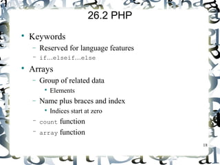 18 
26.2 PHP 
 Keywords 
- Reserved for language features 
– if…elseif…else 
 Arrays 
- Group of related data 
 Elements 
- Name plus braces and index 
 Indices start at zero 
– count function 
– array function 
 