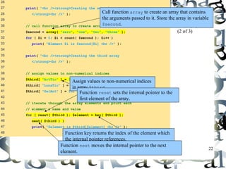 Call function array to create an array that contains 
the arguments passed to it. Store the array in variable 
$second. 
22 
26 
27 print( "<br /><strong>Creating the second array 
28 </strong><br />" ); 
29 
30 // call function array to create array second 
31 $second = array( "zero", "one", "two", "three" ); 
32 for ( $i = 0; $i < count( $second ); $i++ ) 
33 print( "Element $i is $second[$i] <br />" ); 
34 
35 print( "<br /><strong>Creating the third array 
36 </strong><br />" ); 
37 
38 // assign values to non-numerical indices 
39 $third[ "ArtTic" ] = 21; 
40 $third[ "LunaTic" ] = 18; 
41 $third[ "GalAnt" ] = 23; 
42 
43 // iterate through the array elements and print each 
44 // element’s name and value 
45 for ( reset( $third ); $element = key( $third ); 
46 next( $third ) ) 
47 print( "$element is $third[$element] <br />" ); 
48 
arrays.php 
(2 of 3) 
Assign values to non-numerical indices 
in array $third. 
Function reset sets the internal pointer to the 
first element of the array. 
Function key returns the index of the element which 
the internal pointer references. 
Function next moves the internal pointer to the next 
element. 
 