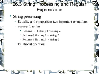25 
26.3 String Processing and Regular 
Expressions 
 String processing 
- Equality and comparison two important operations 
– strcmp function 
 Returns –1 if string 1 < string 2 
 Returns 0 if string 1 = string 2 
 Returns 1 if string 1 > string 2 
- Relational operators 
 