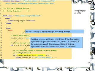 26 
1 <!DOCTYPE html PUBLIC "-//W3C//DTD XHTML 1.0 Transitional//EN" 
2 "http://www.w3.org/TR/xhtml1/DTD/xhtml1-transitional.dtd"> 
3 
4 <!-- Fig. 26.7: compare.php --> 
5 <!-- String Comparison --> 
6 
7 <html xmlns = "http://www.w3.org/1999/xhtml"> 
8 <head> 
9 <title>String Comparison</title> 
10 </head> 
11 
12 <body> 
13 <?php 
14 
15 // create array fruits 
16 $fruits = array( "apple", "orange", "banana" ); 
17 
18 // iterate through each array element 
19 for ( $i = 0; $i < count( $fruits ); $i++ ) { 
20 
21 // call function strcmp to compare the array element 
22 // to string "banana" 
23 if ( strcmp( $fruits[ $i ], "banana" ) < 0 ) 
24 print( $fruits[ $i ]." is less than banana " ); 
compare.php 
(1 of 2) 
Use a for loop to iterate through each array element. 
Function strcmp compares two strings. If the first string 
alphabetically precedes the second, then –1 is returned. If 
the strings are equal, 0 is returned. If the first string 
alphabetically follows the second, then 1 is returned. 
 
