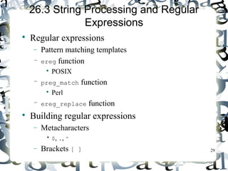 29 
26.3 String Processing and Regular 
Expressions 
 Regular expressions 
- Pattern matching templates 
– ereg function 
 POSIX 
– preg_match function 
 Perl 
– ereg_replace function 
 Building regular expressions 
- Metacharacters 
• $, ., ^ 
- Brackets [ ] 
 
