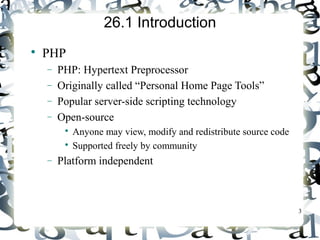3 
26.1 Introduction 
 PHP 
- PHP: Hypertext Preprocessor 
- Originally called “Personal Home Page Tools” 
- Popular server-side scripting technology 
- Open-source 
 Anyone may view, modify and redistribute source code 
 Supported freely by community 
- Platform independent 
 