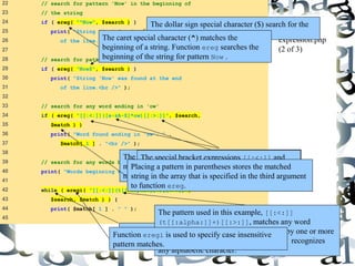The caret special character (^) matches the 
beginning of a string. Function ereg searches the 
beginning of the string for pattern Now . 
The pattern used in this example, [[:<:]] 
(t[[:alpha:]]+)[[:>:]], matches any word 
beginning with the character t followed by one or more 
characters. Character class [[:alpha:]] recognizes 
any alphabetic character. 
31 
22 // search for pattern 'Now' in the beginning of 
23 // the string 
24 if ( ereg( "^Now", $search ) ) 
25 print( "String 'Now' found at beginning 
26 of the line.<br />" ); 
27 
28 // search for pattern 'Now' at the end of the string 
29 if ( ereg( "Now$", $search ) ) 
30 print( "String 'Now' was found at the end 
31 of the line.<br />" ); 
32 
33 // search for any word ending in 'ow' 
34 if ( ereg( "[[:<:]]([a-zA-Z]*ow)[[:>:]]", $search, 
35 $match ) ) 
36 print( "Word found ending in 'ow': " . 
37 $match[ 1 ] . "<br />" ); 
38 
39 // search for any words beginning with 't' 
40 print( "Words beginning with 't' found: "); 
41 
42 while ( eregi( "[[:<:]](t[[:alpha:]]+)[[:>:]]", 
43 $search, $match ) ) { 
44 print( $match[ 1 ] . " " ); 
45 
The dollar sign special character ($) search for the 
pattern Now at the end of the string. 
expression.php 
(2 of 3) 
The expression inside the parentheses, [a-zA-Z]*ow, 
matches any word ending in ow. The quantifier * 
matches the preceding pattern 0 or more times. 
The special bracket expressions [[:<:]] and 
[[:>:]] match the beginning and end of a word, 
respectively. 
Placing a pattern in parentheses stores the matched 
string in the array that is specified in the third argument 
to function ereg. 
The while loop is used to find each occurrence of a 
word in the string beginning with t. 
Function eregi is used to specify case insensitive 
pattern matches. 
 