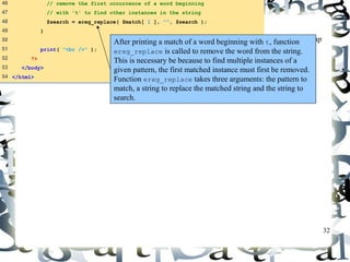 32 
expression.php 
(3 of 3) 
46 // remove the first occurrence of a word beginning 
47 // with 't' to find other instances in the string 
48 $search = ereg_replace( $match[ 1 ], "", $search ); 
49 } 
50 
51 print( "<br />" ); 
52 ?> 
53 </body> 
54 </html> 
After printing a match of a word beginning with t, function 
ereg_replace is called to remove the word from the string. 
This is necessary be because to find multiple instances of a 
given pattern, the first matched instance must first be removed. 
Function ereg_replace takes three arguments: the pattern to 
match, a string to replace the matched string and the string to 
search. 
 