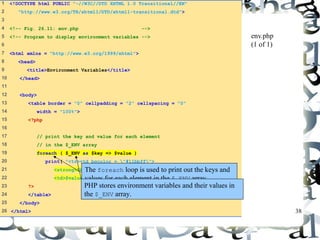 38 
1 <!DOCTYPE html PUBLIC "-//W3C//DTD XHTML 1.0 Transitional//EN" 
2 "http://www.w3.org/TR/xhtml1/DTD/xhtml1-transitional.dtd"> 
3 
4 <!-- Fig. 26.11: env.php --> 
5 <!-- Program to display environment variables --> 
6 
7 <html xmlns = "http://www.w3.org/1999/xhtml"> 
8 <head> 
9 <title>Environment Variables</title> 
10 </head> 
11 
12 <body> 
13 <table border = "0" cellpadding = "2" cellspacing = "0" 
14 width = "100%"> 
15 <?php 
16 
17 // print the key and value for each element 
18 // in the $_ENV array 
19 foreach ( $_ENV as $key => $value ) 
20 print( "<tr><td bgcolor = "#11bbff"> 
21 <strong>$key</strong></td> 
22 <td>$value</td></tr>" ); 
23 ?> 
24 </table> 
25 </body> 
26 </html> 
env.php 
(1 of 1) 
The foreach loop is used to print out the keys and 
values for each element in the $_ENV array. 
PHP stores environment variables and their values in 
the $_ENV array. 
 