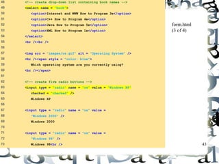 43 
48 <!-- create drop-down list containing book names --> 
49 <select name = "book"> 
50 <option>Internet and WWW How to Program 3e</option> 
51 <option>C++ How to Program 4e</option> 
52 <option>Java How to Program 5e</option> 
53 <option>XML How to Program 1e</option> 
54 </select> 
55 <br /><br /> 
56 
57 <img src = "images/os.gif" alt = "Operating System" /> 
58 <br /><span style = "color: blue"> 
59 Which operating system are you currently using? 
60 <br /></span> 
61 
62 <!-- create five radio buttons --> 
63 <input type = "radio" name = "os" value = "Windows XP" 
64 checked = "checked" /> 
65 Windows XP 
66 
67 <input type = "radio" name = "os" value = 
68 "Windows 2000" /> 
69 Windows 2000 
70 
71 <input type = "radio" name = "os" value = 
72 "Windows 98" /> 
73 Windows 98<br /> 
form.html 
(3 of 4) 
 