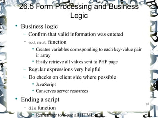 46 
26.5 Form Processing and Business 
Logic 
 Business logic 
- Confirm that valid information was entered 
– extract function 
 Creates variables corresponding to each key-value pair 
in array 
 Easily retrieve all values sent to PHP page 
- Regular expressions very helpful 
- Do checks on client side where possible 
 JavaScript 
 Conserves server resources 
 Ending a script 
– die function 
 Remember to close all HTML tags 
 