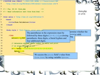 47 
1 <!DOCTYPE html PUBLIC "-//W3C//DTD XHTML 1.0 Transitional//EN" 
2 "http://www.w3.org/TR/xhtml1/DTD/xhtml1-transitional.dtd"> 
3 
4 <!-- Fig. 26.14: form.php --> 
5 <!-- Read information sent from form.html --> 
6 
7 <html xmlns = "http://www.w3.org/1999/xhtml"> 
8 <head> 
9 <title>Form Validation</title> 
10 </head> 
11 
12 <body style = "font-family: arial,sans-serif"> 
13 
14 <?php 
15 extract( $_POST ); 
16 
17 // determine whether phone number is valid and print 
18 // an error message if not 
19 if ( !ereg( "^([0-9]{3})[0-9]{3}-[0-9]{4}$", 
20 $phone ) ){ 
21 
form.php 
(1 of 4) 
Function ereg is called to determine whether the 
phone number entered by the user is valid. 
The parentheses in the expression must be 
followed by three digits ([0-9]{3}), a closing 
parenthesis, three digits, a literal hyphen and 
four additional digits. 
The expression ( matches the opening 
parentheses of a phone number. 
We access the phone field’s value from 
form.html by using variable $phone. 
 