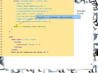 48 
22 print( "<p><span style = "color: red; 
23 font-size: 2em"> 
24 INVALID PHONE NUMBER</span><br /> 
25 A valid phone number must be in the form 
26 <strong>(555)555-5555</strong><br /> 
27 <span style = "color: blue"> 
28 Click the Back button, enter a valid phone 
29 number and resubmit.<br /><br /> 
30 Thank You.</span></p></body></html>" ); 
31 
32 die(); // terminate script execution 
33 } 
34 ?> 
35 
36 <p>Hi 
37 <span style = "color: blue"> 
38 <strong> 
39 <?php print( "$fname" ); ?> 
40 </strong> 
41 </span>. 
42 Thank you for completing the survey.<br /> 
43 
form.php 
(2 of 4) 
Function die terminates script execution 
 