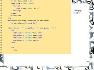 49 
44 You have been added to the 
45 <span style = "color: blue"> 
46 <strong> 
47 <?php print( "$book " ); ?> 
48 </strong> 
49 </span> 
50 mailing list. 
51 </p> 
52 <strong>The following information has been saved 
53 in our database:</strong><br /> 
54 
55 <table border = "0" cellpadding = "0" cellspacing = "10"> 
56 <tr> 
57 <td bgcolor = "#ffffaa">Name </td> 
58 <td bgcolor = "#ffffbb">Email</td> 
59 <td bgcolor = "#ffffcc">Phone</td> 
60 <td bgcolor = "#ffffdd">OS</td> 
61 </tr> 
62 
63 <tr> 
64 <?php 
65 
form.php 
(3 of 4) 
 