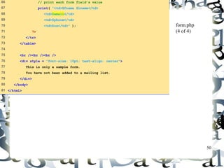 50 
form.php 
(4 of 4) 
66 // print each form field’s value 
67 print( "<td>$fname $lname</td> 
68 <td>$email</td> 
69 <td>$phone</td> 
70 <td>$os</td>" ); 
71 ?> 
72 </tr> 
73 </table> 
74 
75 <br /><br /><br /> 
76 <div style = "font-size: 10pt; text-align: center"> 
77 This is only a sample form. 
78 You have not been added to a mailing list. 
79 </div> 
80 </body> 
81 </html> 
 