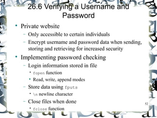 52 
26.6 Verifying a Username and 
Password 
 Private website 
- Only accessible to certain individuals 
- Encrypt username and password data when sending, 
storing and retrieving for increased security 
 Implementing password checking 
- Login information stored in file 
• fopen function 
 Read, write, append modes 
- Store data using fputs 
• n newline character 
- Close files when done 
• fclose function 
 