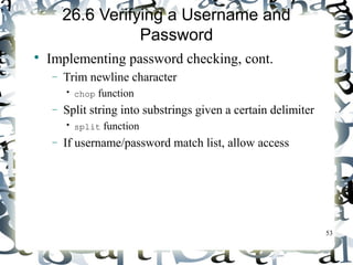 53 
26.6 Verifying a Username and 
Password 
 Implementing password checking, cont. 
- Trim newline character 
• chop function 
- Split string into substrings given a certain delimiter 
• split function 
- If username/password match list, allow access 
 