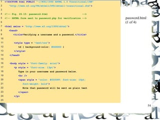 54 
1 <!DOCTYPE html PUBLIC "-//W3C//DTD XHTML 1.0 Transitional//EN" 
2 "http://www.w3.org/TR/xhtml1/DTD/xhtml1-transitional.dtd"> 
3 
4 <!-- Fig. 26.15: password.html --> 
5 <!-- XHTML form sent to password.php for verification --> 
6 
7 <html xmlns = "http://www.w3.org/1999/xhtml"> 
8 <head> 
9 <title>Verifying a username and a password.</title> 
10 
11 <style type = "text/css"> 
12 td { background-color: #DDDDDD } 
13 </style> 
14 </head> 
15 
16 <body style = "font-family: arial"> 
17 <p style = "font-size: 13pt"> 
18 Type in your username and password below. 
19 <br /> 
20 <span style = "color: #0000FF; font-size: 10pt; 
21 font-weight: bold"> 
22 Note that password will be sent as plain text 
23 </span> 
24 </p> 
25 
password.html 
(1 of 4) 
 