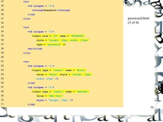 56 
47 <tr> 
48 <td colspan = "3"> 
49 <strong>Password:</strong> 
50 </td> 
51 </tr> 
52 
53 <tr> 
54 <td colspan = "3"> 
55 <input size = "40" name = "PASSWORD" 
56 style = "height: 22px; width: 115px" 
57 type = "password" /> 
58 <br/></td> 
59 </tr> 
60 
61 <tr> 
62 <td colspan = "1"> 
63 <input type = "submit" name = "Enter" 
64 value = "Enter" style = "height: 23px; 
65 width: 47px" /> 
66 </td> 
67 <td colspan = "2"> 
68 <input type = "submit" name = "NewUser" 
69 value = "New User" 
70 style = "height: 23px" /> 
71 </td> 
password.html 
(3 of 4) 
 