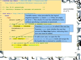 59 
1 <!DOCTYPE html PUBLIC "-//W3C//DTD XHTML 1.0 Transitional//EN" 
2 "http://www.w3.org/TR/xhtml1/DTD/xhtml1-transitional.dtd"> 
3 
4 <!-- Fig. 26.16: password.php --> 
5 <!-- Searching a database for usernames and passwords. --> 
6 
7 <html xmlns = "http://www.w3.org/1999/xhtml"> 
8 <head> 
9 <?php 
10 extract( $_POST ); 
11 
12 // check if user has left USERNAME or PASSWORD field blank 
13 if ( !$USERNAME || !$PASSWORD ) { 
14 fieldsBlank(); 
15 die(); 
16 } 
17 
18 // check if the New User button was clicked 
19 if ( isset( $NewUser ) ) { 
20 
21 // open password.txt for writing using append mode 
22 if ( !( $file = fopen( "password.txt", 
23 "a" ) ) ) { 
24 
password.php 
(1 of 7) 
Variable names, when preceded by the logical 
negation operator (!), return true if they are empty 
or set to 0. This checks if a user has submitted a form 
without specifying a username or password. 
Function fieldsBlank is called if the user has 
submitted an incomplete form to notify the user 
that all form fields must be completed. 
Function isset tests whether the user has 
pressed the New User button, indicating that a 
new user must be added. 
To add a new user, we open the file 
password.txt in append mode and assign the 
file handle that is returned to variable $file. 
 