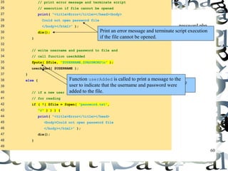 60 
25 // print error message and terminate script 
26 // execution if file cannot be opened 
27 print( "<title>Error</title></head><body> 
28 Could not open password file 
29 </body></html>" ); 
30 die(); 
31 } 
32 
33 // write username and password to file and 
34 // call function userAdded 
35 fputs( $file, "$USERNAME,$PASSWORDn" ); 
36 userAdded( $USERNAME ); 
37 } 
38 else { 
39 
40 // if a new user is not being added, open file 
41 // for reading 
42 if ( !( $file = fopen( "password.txt", 
43 "r" ) ) ) { 
44 print( "<title>Error</title></head> 
45 <body>Could not open password file 
46 </body></html>" ); 
47 die(); 
48 } 
49 
password.php 
Print an error message and terminate sc(r2ip ot fe 7x)ecution 
if the file cannot be opened. 
Function userAdded is called to print a message to the 
user to indicate that the username and password were 
added to the file. 
Function fputs writes the name and password to the 
text file.. 
 