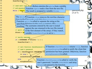 If function checkPassword returns true, function 
accessGranted is called to notify the client that 
permission has been granted. Otherwise, function 
wrongPassword is called. 
61 
50 $userVerified = 0; 
51 
52 // read each line in file and check username 
53 // and password 
54 while ( !feof( $file ) && !$userVerified ) { 
55 
56 // read line from file 
57 $line = fgets( $file, 255 ); 
58 
59 // remove newline character from end of line 
60 $line = chop( $line ); 
61 
62 // split username and password 
63 $field = split( ",", $line, 2 ); 
64 
65 // verify username 
66 if ( $USERNAME == $field[ 0 ] ) { 
67 $userVerified = 1; 
68 
69 // call function checkPassword to verify 
70 // user’s password 
71 if ( checkPassword( $PASSWORD, $field ) 
72 == true ) 
73 accessGranted( $USERNAME ); 
74 else 
75 wrongPassword(); 
password.php 
(3 of 7) 
Before entering the while loop, variable 
$userVerified is set to 0. 
Function fgets reads a line from the text file. 
The result is assigned to variable $line. 
The while loop executes as long as the there are more 
lines in the file to read and variable $userVerified is 
still 0 or empty. 
Function chop removes the newline character 
from the end of the line. 
Function split is called to separate the string at the 
specified delimiter (in this case, a comma). The 
resulting array The uiss esrtonraemde i ne natrerraeyd $ bfyi tehled u.ser is tested 
against the one returned in the text file (stored 
in the first element of the array). If they match, 
variable $userVerified is set to 1. 
Function checkPassword is called to verify the 
user’s password. Variable $PASSWORD and array 
$field are passed to the function. 
 