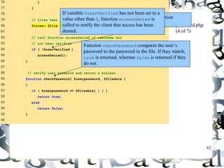 62 
76 } 
77 } 
78 
79 // close text file 
80 fclose( $file ); 
81 
82 // call function accessDenied if username has 
83 // not been verified 
84 if ( !$userVerified ) 
85 accessDenied(); 
86 } 
87 
88 // verify user password and return a boolean 
89 function checkPassword( $userpassword, $filedata ) 
90 { 
91 if ( $userpassword == $filedata[ 1 ] ) 
92 return true; 
93 else 
94 return false; 
95 } 
96 
password.php 
(4 of 7) 
If variable $userVerified has not been set to a 
value other than 0, function accessDenied is 
called to notify the client that access has been 
denied. 
After the while loop has executed, function 
fclose is called to close the file. 
Function checkPassword compares the user’s 
password to the password in the file. If they match, 
true is returned, whereas false is returned if they 
do not. 
 