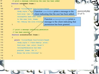 63 
97 // print a message indicating the user has been added 
98 function userAdded( $name ) 
99 { 
100 print( "<title>Thank You</title></head> 
101 <body style = "font-family: arial; 
102 font-size: 1em; color: blue"> 
103 <strong>You have been added 
104 to the user list, $name. 
105 <br />Enjoy the site.</strong>" ); 
106 } 
107 
108 // print a message indicating permission 
109 // has been granted 
110 function accessGranted( $name ) 
111 { 
112 print( "<title>Thank You</title></head> 
113 <body style = "font-family: arial; 
114 font-size: 1em; color: blue"> 
115 <strong>Permission has been 
116 granted, $name. <br /> 
117 Enjoy the site.</strong>" ); 
118 } 
119 
password.php 
(5 of 7) 
Function userAdded prints a message to the 
client indicating that the user has been added. 
Function accessGranted prints a 
message to the client indicating that 
permission has been granted. 
 