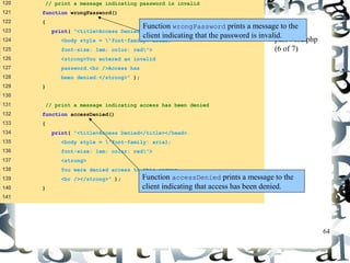 64 
120 // print a message indicating password is invalid 
121 function wrongPassword() 
122 { 
123 print( "<title>Access Denied</title></head> 
124 <body style = "font-family: arial; 
125 font-size: 1em; color: red"> 
126 <strong>You entered an invalid 
127 password.<br />Access has 
128 been denied.</strong>" ); 
129 } 
130 
131 // print a message indicating access has been denied 
132 function accessDenied() 
133 { 
134 print( "<title>Access Denied</title></head> 
135 <body style = "font-family: arial; 
136 font-size: 1em; color: red"> 
137 <strong> 
138 You were denied access to this server. 
139 <br /></strong>" ); 
140 } 
141 
Function wrongPassword prints a message to the 
client indicating that the password is invalid. 
password.php 
(6 of 7) 
Function accessDenied prints a message to the 
client indicating that access has been denied. 
 