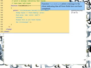 65 
142 // print a message indicating that fields 
143 // have been left blank 
144 function fieldsBlank() 
145 { 
146 print( "<title>Access Denied</title></head> 
147 <body style = "font-family: arial; 
148 font-size: 1em; color: red"> 
149 <strong> 
150 Please fill in all form fields. 
151 <br /></strong>" ); 
152 } 
153 ?> 
154 </body> 
155 </html> 
Function fieldsBlank prints a message to the 
client indicating that all form fields have not been 
completed. 
password.php 
(7 of 7) 
 