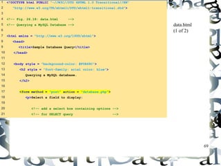 69 
1 <!DOCTYPE html PUBLIC "-//W3C//DTD XHTML 1.0 Transitional//EN" 
2 "http://www.w3.org/TR/xhtml1/DTD/xhtml1-transitional.dtd"> 
3 
4 <!-- Fig. 26.18: data.html --> 
5 <!-- Querying a MySQL Database --> 
6 
7 <html xmlns = "http://www.w3.org/1999/xhtml"> 
8 <head> 
9 <title>Sample Database Query</title> 
10 </head> 
11 
12 <body style = "background-color: #F0E68C"> 
13 <h2 style = "font-family: arial color: blue"> 
14 Querying a MySQL database. 
15 </h2> 
16 
17 <form method = "post" action = "database.php"> 
18 <p>Select a field to display: 
19 
20 <!-- add a select box containing options --> 
21 <!-- for SELECT query --> 
data.html 
(1 of 2) 
 