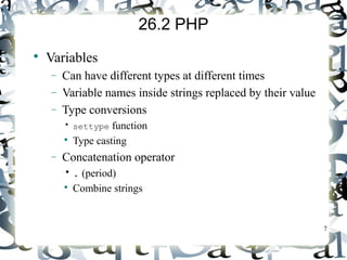 7 
26.2 PHP 
 Variables 
- Can have different types at different times 
- Variable names inside strings replaced by their value 
- Type conversions 
• settype function 
 Type casting 
- Concatenation operator 
• . (period) 
 Combine strings 
 