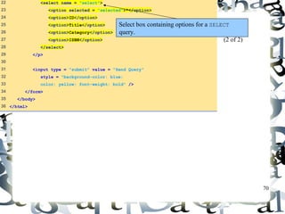 70 
22 <select name = "select"> 
23 <option selected = "selected">*</option> 
24 <option>ID</option> 
25 <option>Title</option> 
26 <option>Category</option> 
27 <option>ISBN</option> 
28 </select> 
29 </p> 
30 
31 <input type = "submit" value = "Send Query" 
32 style = "background-color: blue; 
33 color: yellow; font-weight: bold" /> 
34 </form> 
35 </body> 
36 </html> 
Select box containing options for a SELECT 
query. 
data.html 
(2 of 2) 
 