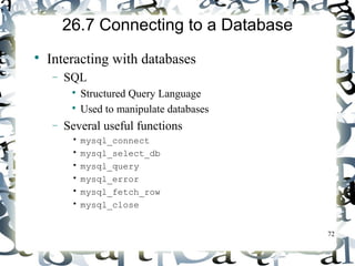 72 
26.7 Connecting to a Database 
 Interacting with databases 
- SQL 
 Structured Query Language 
 Used to manipulate databases 
- Several useful functions 
• mysql_connect 
• mysql_select_db 
• mysql_query 
• mysql_error 
• mysql_fetch_row 
• mysql_close 
 