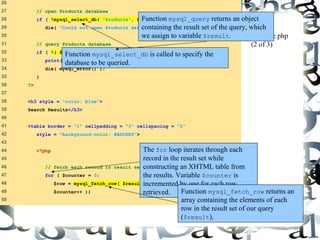 74 
26 
27 // open Products database 
28 if ( !mysql_select_db( "Products", $database ) ) 
29 die( "Could not open Products database" ); 
30 
31 // query Products database 
32 if ( !( $result = mysql_query( $query, $database ) ) ) { 
33 print( "Could not execute query! <br />" ); 
34 die( mysql_error() ); 
35 } 
36 ?> 
37 
38 <h3 style = "color: blue"> 
39 Search Results</h3> 
40 
41 <table border = "1" cellpadding = "3" cellspacing = "2" 
42 style = "background-color: #ADD8E6"> 
43 
44 <?php 
45 
46 // fetch each record in result set 
47 for ( $counter = 0; 
48 $row = mysql_fetch_row( $result ); 
49 $counter++ ){ 
50 
Function mysql_query returns an object 
containing the result set of the query, which 
we assign to variable $result. 
database.php 
(2 of 3) 
Function mysql_select_db is called to specify the 
database to be queried. 
The for loop iterates through each 
record in the result set while 
constructing an XHTML table from 
the results. Variable $counter is 
incremented by one for each row 
retrieved. Function mysql_fetch_row returns an 
array containing the elements of each 
row in the result set of our query 
($result). 
 