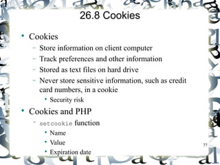 77 
26.8 Cookies 
 Cookies 
- Store information on client computer 
- Track preferences and other information 
- Stored as text files on hard drive 
- Never store sensitive information, such as credit 
card numbers, in a cookie 
 Security risk 
 Cookies and PHP 
– setcookie function 
 Name 
 Value 
 Expiration date 
 