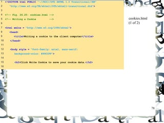 78 
1 <!DOCTYPE html PUBLIC "-//W3C//DTD XHTML 1.0 Transitional//EN" 
2 "http://www.w3.org/TR/xhtml1/DTD/xhtml1-transitional.dtd"> 
3 
4 <!-- Fig. 26.20: cookies.html --> 
5 <!-- Writing a Cookie --> 
6 
7 <html xmlns = "http://www.w3.org/1999/xhtml"> 
8 <head> 
9 <title>Writing a cookie to the client computer</title> 
10 </head> 
11 
12 <body style = "font-family: arial, sans-serif; 
13 background-color: #99CCFF"> 
14 
15 <h2>Click Write Cookie to save your cookie data.</h2> 
16 
cookies.html 
(1 of 2) 
 