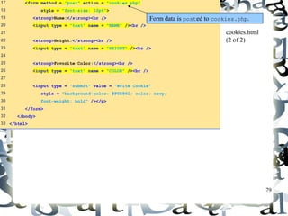 79 
17 <form method = "post" action = "cookies.php" 
18 style = "font-size: 10pt"> 
19 <strong>Name:</strong><br /> 
20 <input type = "text" name = "NAME" /><br /> 
21 
22 <strong>Height:</strong><br /> 
23 <input type = "text" name = "HEIGHT" /><br /> 
24 
25 <strong>Favorite Color:</strong><br /> 
26 <input type = "text" name = "COLOR" /><br /> 
27 
28 <input type = "submit" value = "Write Cookie" 
29 style = "background-color: #F0E86C; color: navy; 
30 font-weight: bold" /></p> 
31 </form> 
32 </body> 
33 </html> 
Form data is posted to cookies.php. 
cookies.html 
(2 of 2) 
 