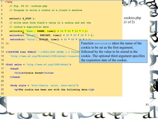 81 
1 <?php 
2 // Fig. 26.21: cookies.php 
3 // Program to write a cookie to a client's machine 
4 
5 extract( $_POST ); 
6 // write each form field’s value to a cookie and set the 
7 // cookie’s expiration date 
8 setcookie( "Name", $NAME, time() + 60 * 60 * 24 * 5 ); 
9 setcookie( "Height", $HEIGHT, time() + 60 * 60 * 24 * 5 ); 
10 setcookie( "Color", $COLOR, time() + 60 * 60 * 24 * 5 ); 
11 ?> 
12 
13 <!DOCTYPE html PUBLIC "-//W3C//DTD XHTML 1.0 Transitional//EN" 
14 "http://www.w3.org/TR/xhtml1/DTD/xhtml1-transitional.dtd"> 
15 
16 <html xmlns = "http://www.w3.org/1999/xhtml"> 
17 <head> 
18 <title>Cookie Saved</title> 
19 </head> 
20 
21 <body style = "font-family: arial, sans-serif"> 
22 <p>The cookie has been set with the following data:</p> 
23 
cookies.php 
(1 of 2) 
Function setcookie takes the name of the 
cookie to be set as the first argument, 
followed by the value to be stored in the 
cookie. The optional third argument specifies 
the expiration date of the cookie. 
 