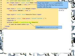82 
24 <!-- print each form field’s value --> 
25 <br /><span style = "color: blue">Name:</span> 
26 <?php print( $NAME ) ?><br /> 
27 
28 <span style = "color: blue">Height:</span> 
29 <?php print( $HEIGHT ) ?><br /> 
30 
31 <span style = "color: blue">Favorite Color:</span> 
32 
33 <span style = "color: <?php print( "$COLOR">$COLOR" ) ?> 
34 </span><br /> 
35 <p>Click <a href = "readCookies.php">here</a> 
36 to read the saved cookie.</p> 
37 </body> 
38 </html> 
Each form field’s value is printed to 
confirm the data that has been set as a 
cookie with the user. 
cookies.php 
(2 of 2) 
Hyperlink to readCookies.php. 
 