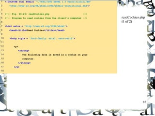 87 
1 <!DOCTYPE html PUBLIC "-//W3C//DTD XHTML 1.0 Transitional//EN" 
2 "http://www.w3.org/TR/xhtml1/DTD/xhtml1-transitional.dtd"> 
3 
4 <!-- Fig. 26.24: readCookies.php --> 
5 <!-- Program to read cookies from the client's computer --> 
6 
7 <html xmlns = "http://www.w3.org/1999/xhtml"> 
8 <head><title>Read Cookies</title></head> 
9 
10 <body style = "font-family: arial, sans-serif"> 
11 
12 <p> 
13 <strong> 
14 The following data is saved in a cookie on your 
15 computer. 
16 </strong> 
17 </p> 
18 
readCookies.php 
(1 of 2) 
 