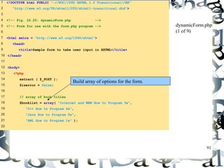 91 
1 <!DOCTYPE html PUBLIC "-//W3C//DTD XHTML 1.0 Transitional//EN" 
2 "http://www.w3.org/TR/xhtml1/DTD/xhtml1-transitional.dtd"> 
3 
4 <!-- Fig. 26.25: dynamicForm.php --> 
5 <!-- Form for use with the form.php program --> 
6 
7 <html xmlns = "http://www.w3.org/1999/xhtml"> 
8 <head> 
9 <title>Sample form to take user input in XHTML</title> 
10 </head> 
11 
12 <body> 
13 <?php 
14 extract ( $_POST ); 
15 $iserror = false; 
16 
17 // array of book titles 
18 $booklist = array( "Internet and WWW How to Program 3e", 
19 "C++ How to Program 4e", 
20 "Java How to Program 5e", 
21 "XML How to Program 1e" ); 
22 
dynamicForm.php 
(1 of 9) 
Build array of options for the form. 
 