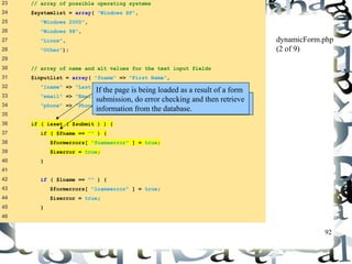 92 
23 // array of possible operating systems 
24 $systemlist = array( "Windows XP", 
25 "Windows 2000", 
26 "Windows 98", 
27 "Linux", 
28 "Other"); 
29 
30 // array of name and alt values for the text input fields 
31 $inputlist = array( "fname" => "First Name", 
32 "lname" => "Last Name", 
33 "email" => "Email", 
34 "phone" => "Phone" ); 
35 
36 if ( isset ( $submit ) ) { 
37 if ( $fname == "" ) { 
38 $formerrors[ "fnameerror" ] = true; 
39 $iserror = true; 
40 } 
41 
42 if ( $lname == "" ) { 
43 $formerrors[ "lnameerror" ] = true; 
44 $iserror = true; 
45 } 
46 
dynamicForm.php 
(2 of 9) 
If the page is being loaded as a result of a form 
submission, do error checking and then retrieve 
information from the database. 
Check for errors or omissions in form field 
input. 
 