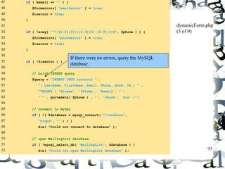 93 
47 if ( $email == "" ) { 
48 $formerrors[ "emailerror" ] = true; 
49 $iserror = true; 
50 } 
51 
52 if ( !ereg( "^([0-9]{3})[0-9]{3}-[0-9]{4}$", $phone ) ) { 
53 $formerrors[ "phoneerror" ] = true; 
54 $iserror = true; 
55 } 
56 
57 if ( !$iserror ) { 
58 
59 // build INSERT query 
60 $query = "INSERT INTO contacts " . 
61 "( LastName, FirstName, Email, Phone, Book, OS ) " . 
62 "VALUES ( '$lname', '$fname', '$email', " . 
63 "'" . quotemeta( $phone ) . "', '$book', '$os' )"; 
64 
65 // Connect to MySQL 
66 if ( !( $database = mysql_connect( "localhost", 
67 "httpd", "" ) ) ) 
68 die( "Could not connect to database" ); 
69 
70 // open MailingList database 
71 if ( !mysql_select_db( "MailingList", $database ) ) 
72 die( "Could not open MailingList database" ); 
dynamicForm.php 
(3 of 9) 
If there were no errors, query the MySQL 
database. 
 