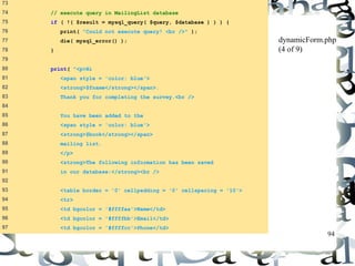 94 
73 
74 // execute query in MailingList database 
75 if ( !( $result = mysql_query( $query, $database ) ) ) { 
76 print( "Could not execute query! <br />" ); 
77 die( mysql_error() ); 
78 } 
79 
80 print( "<p>Hi 
81 <span style = 'color: blue'> 
82 <strong>$fname</strong></span>. 
83 Thank you for completing the survey.<br /> 
84 
85 You have been added to the 
86 <span style = 'color: blue'> 
87 <strong>$book</strong></span> 
88 mailing list. 
89 </p> 
90 <strong>The following information has been saved 
91 in our database:</strong><br /> 
92 
93 <table border = '0' cellpadding = '0' cellspacing = '10'> 
94 <tr> 
95 <td bgcolor = '#ffffaa'>Name</td> 
96 <td bgcolor = '#ffffbb'>Email</td> 
97 <td bgcolor = '#ffffcc'>Phone</td> 
dynamicForm.php 
(4 of 9) 
 