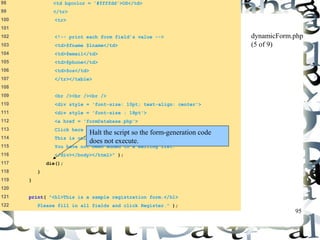 95 
98 <td bgcolor = '#ffffdd'>OS</td> 
99 </tr> 
100 <tr> 
101 
102 <!-- print each form field’s value --> 
103 <td>$fname $lname</td> 
104 <td>$email</td> 
105 <td>$phone</td> 
106 <td>$os</td> 
107 </tr></table> 
108 
109 <br /><br /><br /> 
110 <div style = 'font-size: 10pt; text-align: center'> 
111 <div style = 'font-size : 18pt'> 
112 <a href = 'formDatabase.php'> 
113 Click here to view entire database.</a></div> 
114 This is only a sample form. 
115 You have not been added to a mailing list. 
116 </div></body></html>" ); 
117 die(); 
118 } 
119 } 
120 
121 print( "<h1>This is a sample registration form.</h1> 
122 Please fill in all fields and click Register." ); 
dynamicForm.php 
(5 of 9) 
Halt the script so the form-generation code 
does not execute. 
 